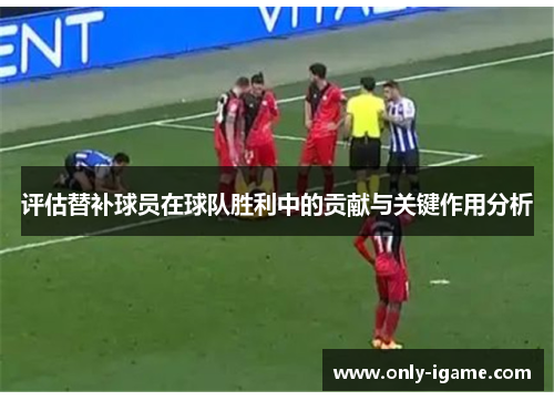 评估替补球员在球队胜利中的贡献与关键作用分析