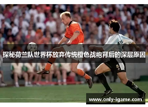 探秘荷兰队世界杯放弃传统橙色战袍背后的深层原因