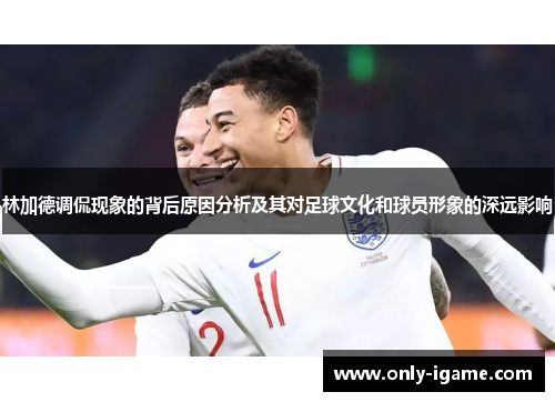林加德调侃现象的背后原因分析及其对足球文化和球员形象的深远影响 林加德调侃现象的背后原因分析及其对足球文化和球员形象的深远影响