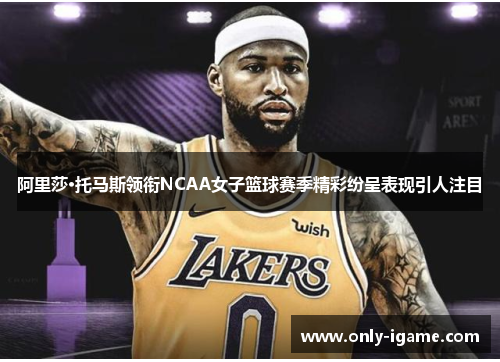 阿里莎·托马斯领衔NCAA女子篮球赛季精彩纷呈表现引人注目