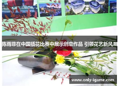 陈雨菲在中国插花比赛中展示创意作品 引领花艺新风潮
