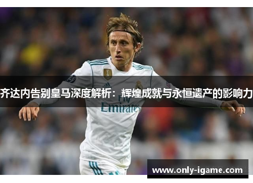 齐达内告别皇马深度解析：辉煌成就与永恒遗产的影响力