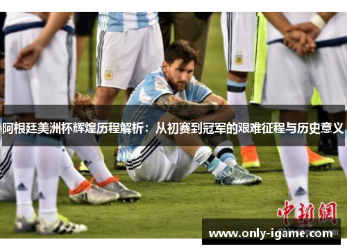 阿根廷美洲杯辉煌历程解析：从初赛到冠军的艰难征程与历史意义