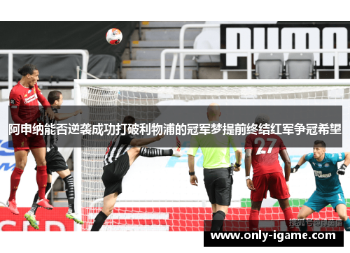 阿申纳能否逆袭成功打破利物浦的冠军梦提前终结红军争冠希望