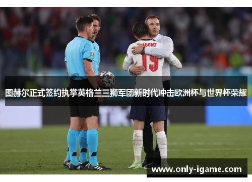 图赫尔正式签约执掌英格兰三狮军团新时代冲击欧洲杯与世界杯荣耀 图赫尔正式签约执掌英格兰三狮军团新时代冲击欧洲杯与世界杯荣耀