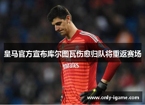 皇马官方宣布库尔图瓦伤愈归队将重返赛场
