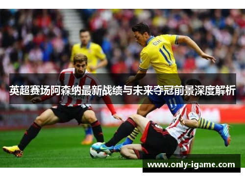 英超赛场阿森纳最新战绩与未来夺冠前景深度解析