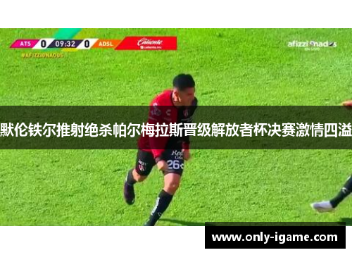 默伦铁尔推射绝杀帕尔梅拉斯晋级解放者杯决赛激情四溢 默伦铁尔推射绝杀帕尔梅拉斯晋级解放者杯决赛激情四溢